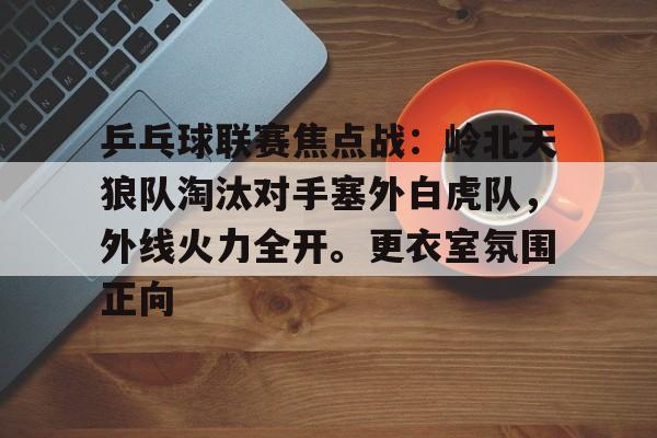 九游体育包含乒乓球联赛焦点战：岭北天狼队淘汰对手塞外白虎队，外线火力全开。更衣室氛围正向的词条